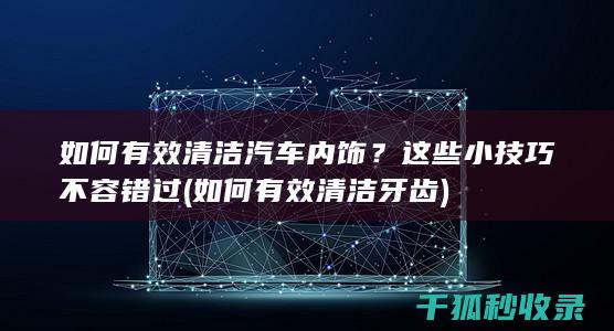 如何有效清洁汽车内饰？这些小技巧不容错过 (如何有效清洁牙齿)