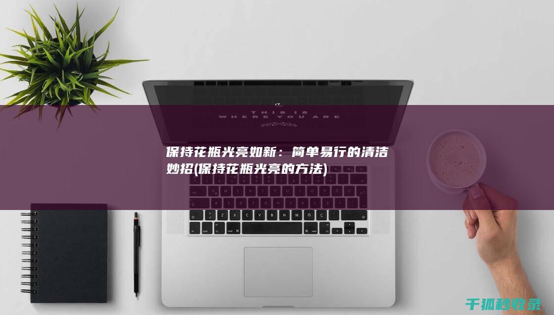 保持花瓶光亮如新：简单易行的清洁妙招 (保持花瓶光亮的方法)
