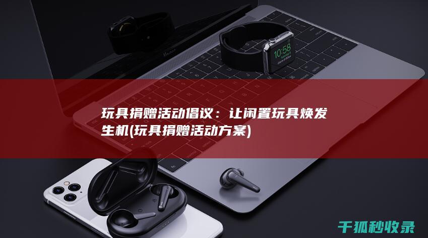 玩具捐赠活动倡议：让闲置玩具焕发生机 (玩具捐赠活动方案)