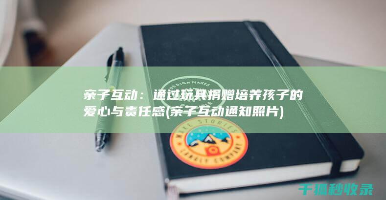 亲子互动：通过玩具捐赠培养孩子的爱心与责任感 (亲子互动通知照片)
