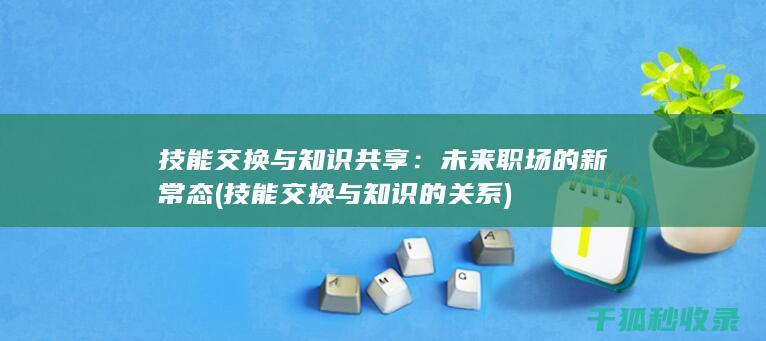 技能交换与知识共享：未来职场的新常态 (技能交换与知识的关系)
