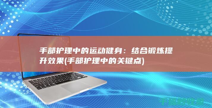 手部护理中的运动健身：结合锻炼提升效果 (手部护理中的关键点)