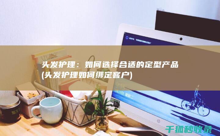 头发护理：如何选择合适的定型产品 (头发护理如何绑定客户)