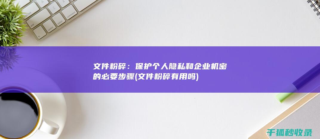 文件粉碎：保护个人隐私和企业机密的必要步骤 (文件粉碎有用吗)