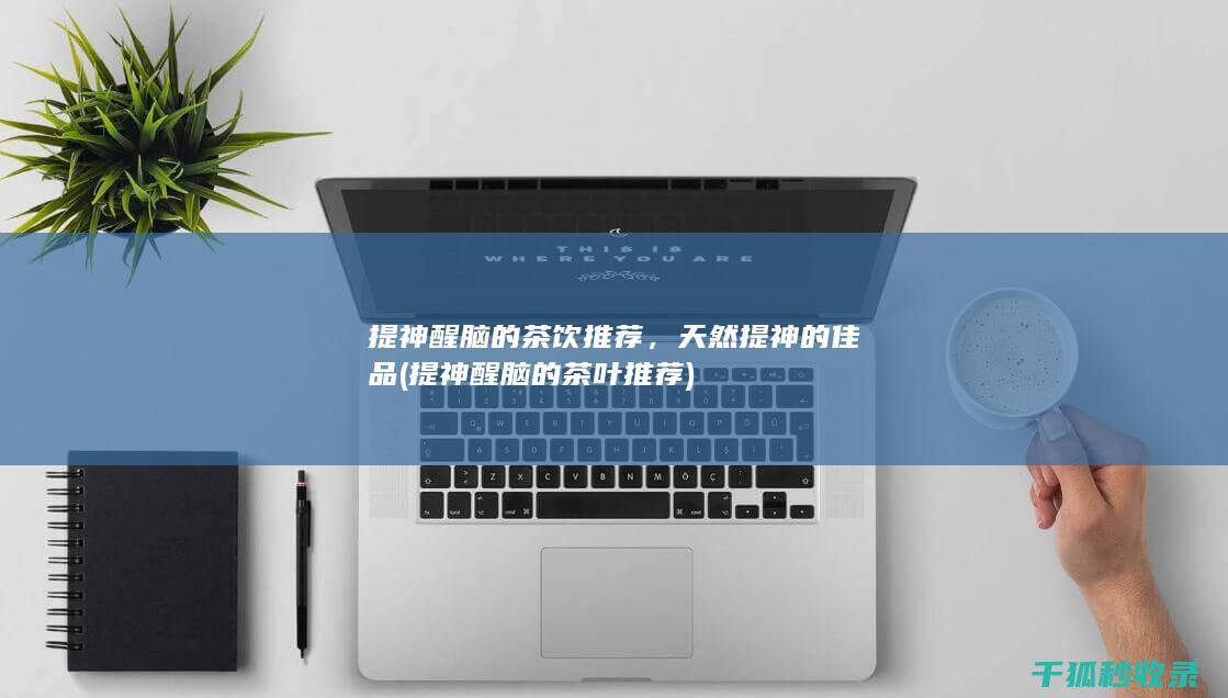 提神醒脑的茶饮推荐，天然提神的佳品 (提神醒脑的茶叶推荐)