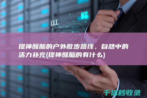 提神醒脑的户外散步路线，自然中的活力补充 (提神醒脑的有什么)