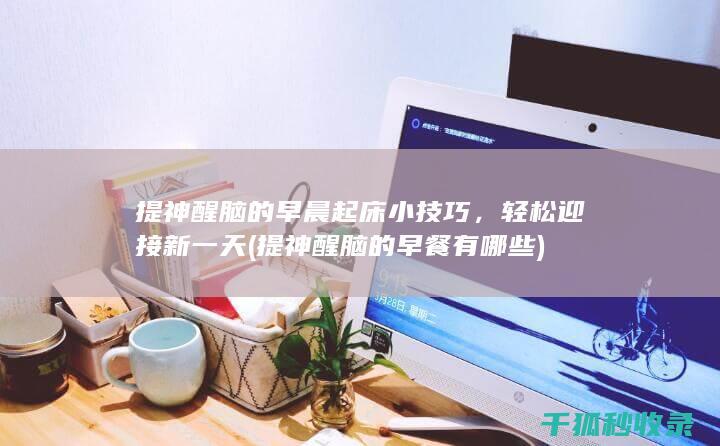 提神醒脑的早晨起床小技巧，轻松迎接新一天 (提神醒脑的早餐有哪些)