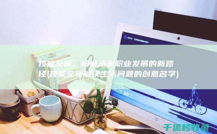 技能交换：解锁未来职业发展的新路径 (技能交换解决生活问题的创意名字)