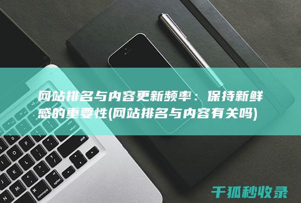 网站排名与内容更新频率：保持新鲜感的重要性 (网站排名与内容有关吗)