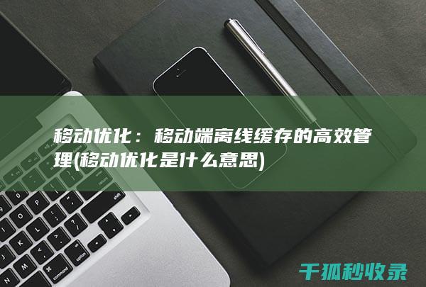 移动优化：移动端离线缓存的高效管理 (移动优化是什么意思)