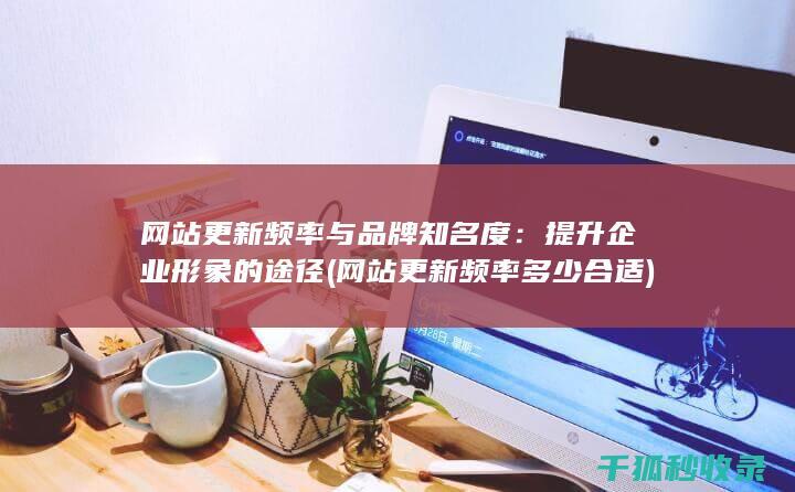 网站更新频率与品牌知名度：提升企业形象的途径 (网站更新频率多少合适)