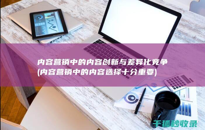 内容营销中的内容创新与差异化竞争 (内容营销中的内容选择十分重要)