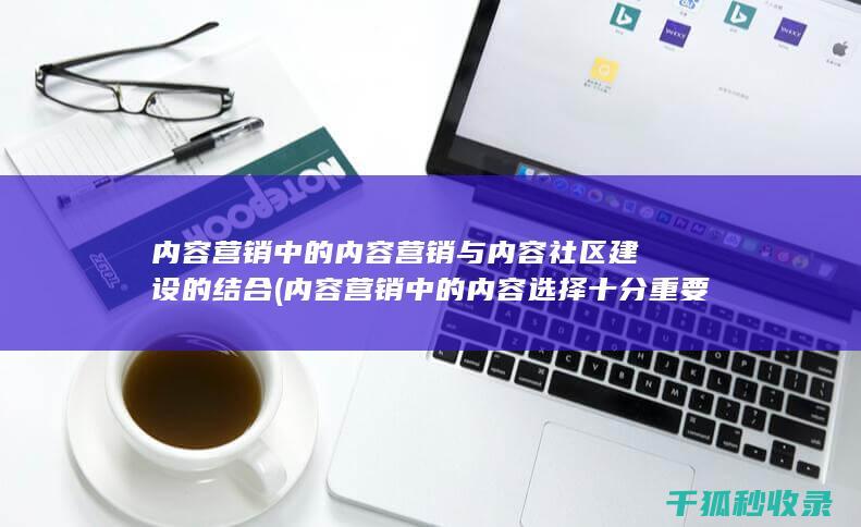 内容营销中的内容营销与内容社区建设的结合 (内容营销中的内容选择十分重要)