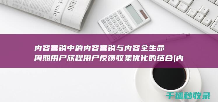 内容营销中的内容营销与内容全生命周期用户旅程用户反馈收集优化的结合 (内容营销中的内容选择十分重要)