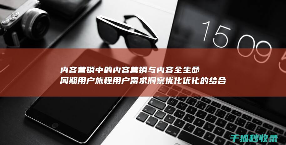 内容营销中的内容营销与内容全生命周期用户旅程用户需求洞察优化优化的结合 (内容营销中的内容是指什么?)