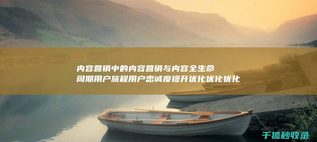 内容营销中的内容营销与内容全生命周期用户旅程用户忠诚度提升优化优化优化优化优化优化优化的结合 (内容营销中的内容选择十分重要)