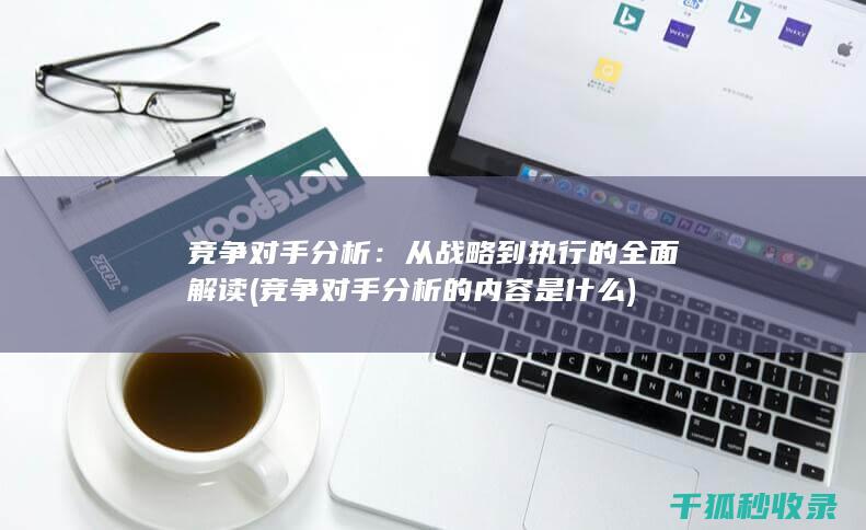 竞争对手分析：从战略到执行的全面解读 (竞争对手分析的内容是什么)