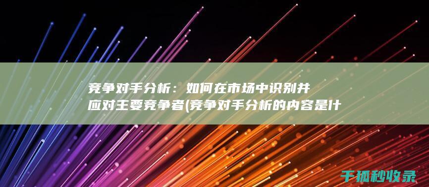 竞争对手分析：如何在市场中识别并应对主要竞争者 (竞争对手分析的内容是什么)