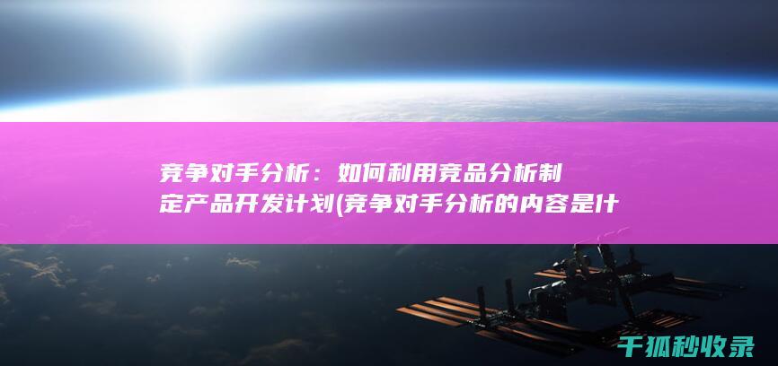 竞争对手分析：如何利用竞品分析制定产品开发计划 (竞争对手分析的内容是什么)