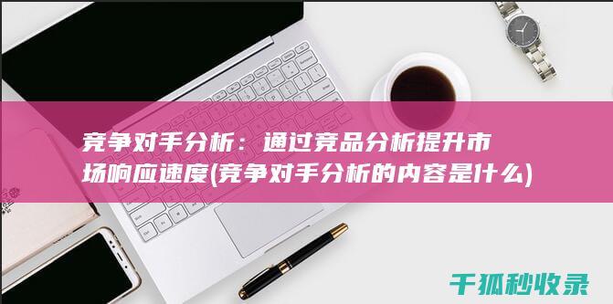 竞争对手分析：通过竞品分析提升市场响应速度 (竞争对手分析的内容是什么)