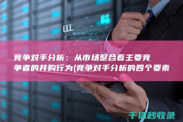 竞争对手分析：从市场整合看主要竞争者的并购行为 (竞争对手分析的四个要素)