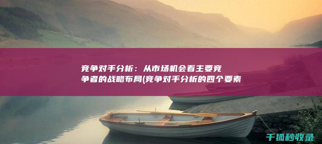 竞争对手分析：从市场机会看主要竞争者的战略布局 (竞争对手分析的四个要素)