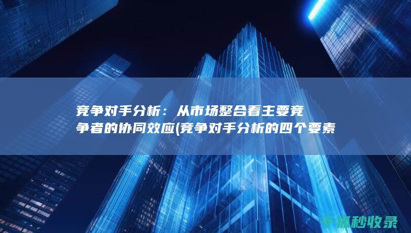 竞争对手分析：从市场整合看主要竞争者的协同效应 (竞争对手分析的四个要素)