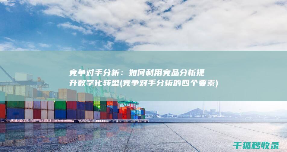 竞争对手分析：如何利用竞品分析提升数字化转型 (竞争对手分析的四个要素)