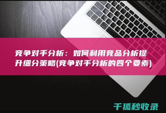 竞争对手分析：如何利用竞品分析提升细分策略 (竞争对手分析的四个要素)