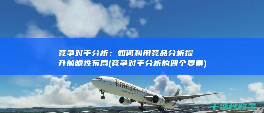 竞争对手分析：如何利用竞品分析提升前瞻性布局 (竞争对手分析的四个要素)