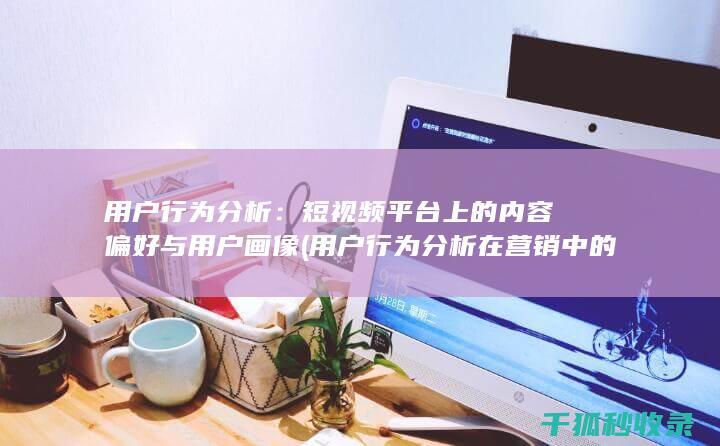 用户行为分析：短视频平台上的内容偏好与用户画像 (用户行为分析在营销中的作用是)