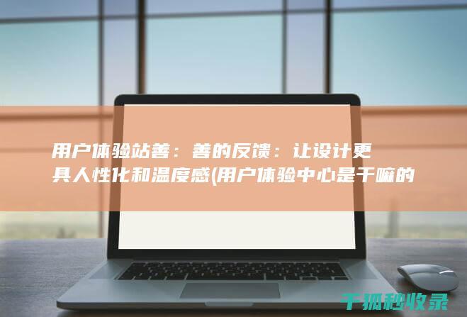 用户体验站善：善的反馈：让设计更具人性化和温度感 (用户体验中心是干嘛的)