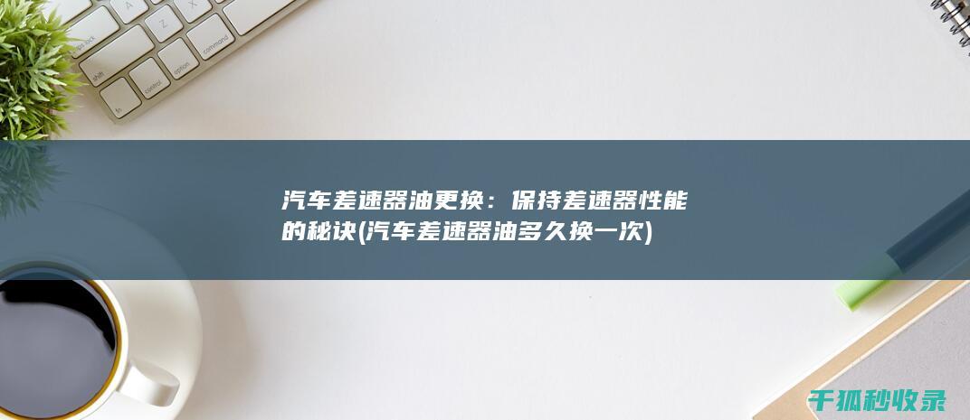 汽车差速器油更换：保持差速器性能的秘诀 (汽车差速器油多久换一次)