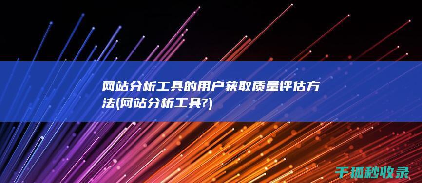 网站分析工具的用户获取质量评估方法 (网站分析工具?)