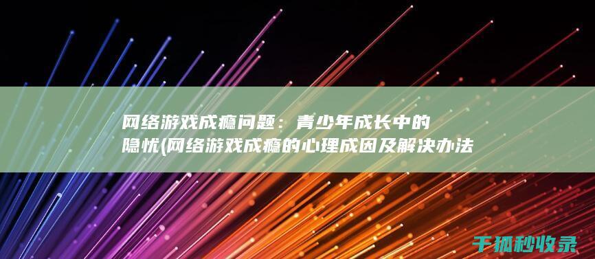 网络游戏成瘾问题：青少年成长中的隐忧 (网络游戏成瘾的心理成因及解决办法)