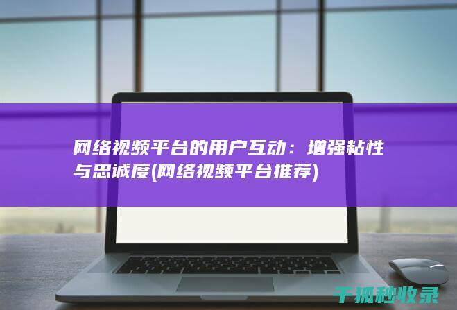 网络视频平台的用户互动：增强粘性与忠诚度 (网络视频平台推荐)