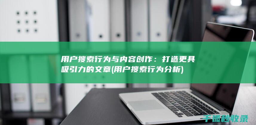 用户搜索行为与内容创作：打造更具吸引力的文章 (用户搜索行为分析)